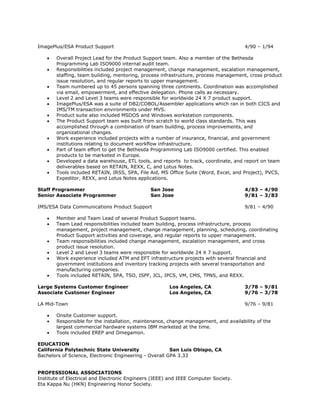 ImagePlus/ESA Product Support                                                        4/90 – 1/94

      Overall Project Lead for the Product Support team. Also a member of the Bethesda
       Programming Lab ISO9000 internal audit team.
      Responsibilities included project management, change management, escalation management,
       staffing, team building, mentoring, process infrastructure, process management, cross product
       issue resolution, and regular reports to upper management.
      Team numbered up to 45 persons spanning three continents. Coordination was accomplished
       via email, empowerment, and effective delegation. Phone calls as necessary.
      Level 2 and Level 3 teams were responsible for worldwide 24 X 7 product support.
      ImagePlus/ESA was a suite of DB2/COBOL/Assembler applications which ran in both CICS and
       IMS/TM transaction environments under MVS.
      Product suite also included MSDOS and Windows workstation components.
      The Product Support team was built from scratch to world class standards. This was
       accomplished through a combination of team building, process improvements, and
       organizational changes.
      Work experience included projects with a number of insurance, financial, and government
       institutions relating to document workflow infrastructure.
      Part of team effort to get the Bethesda Programming Lab ISO9000 certified. This enabled
       products to be marketed in Europe.
      Developed a data warehouse, ETL tools, and reports to track, coordinate, and report on team
       deliverables based on RETAIN, REXX, C, and Lotus Notes.
      Tools included RETAIN, IRSS, SPA, File Aid, MS Office Suite (Word, Excel, and Project), PVCS,
       Expeditor, REXX, and Lotus Notes applications.

Staff Programmer                               San Jose                              4/83 – 4/90
Senior Associate Programmer                    San Jose                              9/81 – 3/83

IMS/ESA Data Communications Product Support                                          9/81 – 4/90

      Member and Team Lead of several Product Support teams.
      Team Lead responsibilities included team building, process infrastructure, process
       management, project management, change management, planning, scheduling, coordinating
       Product Support activities and coverage, and regular reports to upper management.
      Team responsibilities included change management, escalation management, and cross
       product issue resolution.
      Level 2 and Level 3 teams were responsible for worldwide 24 X 7 support.
      Work experience included ATM and EFT infrastructure projects with several financial and
       government institutions and inventory tracking projects with several transportation and
       manufacturing companies.
      Tools included RETAIN, SPA, TSO, ISPF, JCL, IPCS, VM, CMS, TPNS, and REXX.

Large Systems Customer Engineer                        Los Angeles, CA               3/78 – 9/81
Associate Customer Engineer                            Los Angeles, CA               9/76 – 3/78

LA Mid-Town                                                                          9/76 – 9/81

      Onsite Customer support.
      Responsible for the installation, maintenance, change management, and availability of the
       largest commercial hardware systems IBM marketed at the time.
      Tools included EREP and Omegamon.

EDUCATION
California Polytechnic State University                 San Luis Obispo, CA
Bachelors of Science, Electronic Engineering - Overall GPA 3.33


PROFESSIONAL ASSOCIATIONS
Institute of Electrical and Electronic Engineers (IEEE) and IEEE Computer Society.
Eta Kappa Nu (HKN) Engineering Honor Society.
 