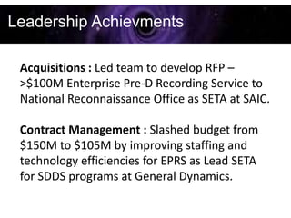 Leadership Achievments

 Acquisitions : Led team to develop RFP –
 >$100M Enterprise Pre-D Recording Service to
 National Reconnaissance Office as SETA at SAIC.

 Contract Management : Slashed budget from
 $150M to $105M by improving staffing and
 technology efficiencies for EPRS as Lead SETA
 for SDDS programs at General Dynamics.
 