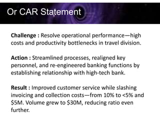 Or CAR Statement

Challenge : Resolve operational performance—high
costs and productivity bottlenecks in travel division.

Action : Streamlined processes, realigned key
personnel, and re-engineered banking functions by
establishing relationship with high-tech bank.

Result : Improved customer service while slashing
invoicing and collection costs—from 10% to <5% and
$5M. Volume grew to $30M, reducing ratio even
further.
 