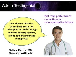 Add a Testimonial

                                Pull from performance
                                evaluations or
                                recommendation letters
      Ben showed initiative
      as our head nurse. He
  redesigned our walk-through
   and time-keeping systems,
    saving both manhour and
           billing costs.



    Philippe Martine, MD
    Charleston VA Hospital
 