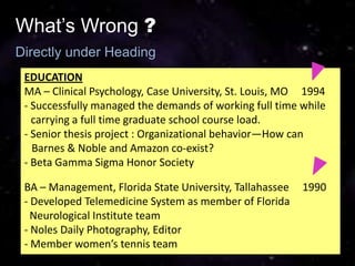 What’s Wrong ?
Directly under Heading
 EDUCATION
 MA – Clinical Psychology, Case University, St. Louis, MO 1994
 - Successfully managed the demands of working full time while
   carrying a full time graduate school course load.
 - Senior thesis project : Organizational behavior—How can
   Barnes & Noble and Amazon co-exist?
 - Beta Gamma Sigma Honor Society

 BA – Management, Florida State University, Tallahassee   1990
 - Developed Telemedicine System as member of Florida
   Neurological Institute team
 - Noles Daily Photography, Editor
 - Member women’s tennis team
 
