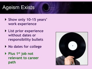 Ageism Exists

 Show only 10-15 years’
  work experience
 List prior experience
  without dates or
  responsibility bullets
 No dates for college
 Plus 1st job not
  relevant to career
  path
 