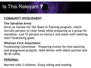 Is This Relevant ?

COMMUNITY INVOLVEMENT
The Salvation Army
Serve as mentor for the Team in Training program, which
recruits persons to raise funds while preparing as a group for
marathon. Led 15 persons to instruct and assist with meeting
their fundraising goals.
Wharton Civic Association
Fundraising Committee – Preparing events for tree planting
and playground projects. Held dinner with silent auction and
50-50 raffle.
PERSONAL
Married with 3 children. Enjoy hiking and reading.
 