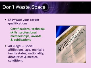 Don’t Waste Space

 Showcase your career
  qualifications
    Certifications, technical
    skills, professional
    memberships, awards
    & publications

 All illegal — social
  affiliations, age, marital /
  family status, nationality,
  disabilities & medical
  conditions
 