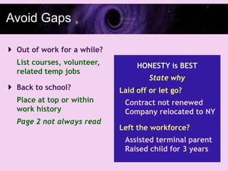 Avoid Gaps

 Out of work for a while?
  List courses, volunteer,        HONESTY is BEST
  related temp jobs
                                      State why
 Back to school?            Laid off or let go?
  Place at top or within      Contract not renewed
  work history                Company relocated to NY
  Page 2 not always read
                             Left the workforce?
                              Assisted terminal parent
                              Raised child for 3 years
 