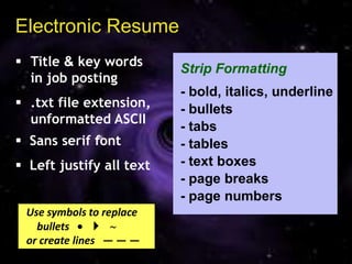 Electronic Resume
 Title & key words
                          Strip Formatting
  in job posting
                          - bold, italics, underline
 .txt file extension,    - bullets
  unformatted ASCII
                          - tabs
 Sans serif font         - tables
 Left justify all text   - text boxes
                          - page breaks
                          - page numbers
 Use symbols to replace
   bullets      
 or create lines — — —
 