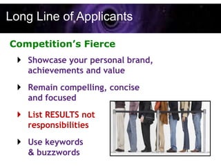 Long Line of Applicants

Competition’s Fierce
   Showcase your personal brand,
    achievements and value
   Remain compelling, concise
    and focused
   List RESULTS not
    responsibilities
   Use keywords
    & buzzwords
 