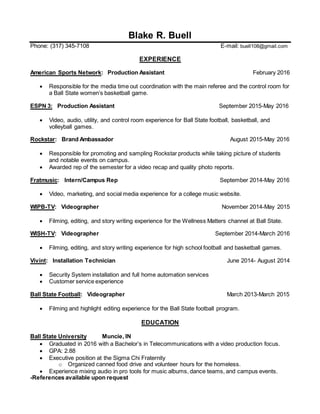 Blake R. Buell
Phone: (317) 345-7108 E-mail: buell108@gmail.com
EXPERIENCE
American Sports Network: Production Assistant February 2016
 Responsible for the media time out coordination with the main referee and the control room for
a Ball State women’s basketball game.
ESPN 3: Production Assistant September 2015-May 2016
 Video, audio, utility, and control room experience for Ball State football, basketball, and
volleyball games.
Rockstar: Brand Ambassador August 2015-May 2016
 Responsible for promoting and sampling Rockstar products while taking picture of students
and notable events on campus.
 Awarded rep of the semester for a video recap and quality photo reports.
Fratmusic: Intern/Campus Rep September 2014-May 2016
 Video, marketing, and social media experience for a college music website.
WIPB-TV: Videographer November 2014-May 2015
 Filming, editing, and story writing experience for the Wellness Matters channel at Ball State.
WISH-TV: Videographer September 2014-March 2016
 Filming, editing, and story writing experience for high school football and basketball games.
Vivint: Installation Technician June 2014- August 2014
 Security System installation and full home automation services
 Customer service experience
Ball State Football: Videographer March 2013-March 2015
 Filming and highlight editing experience for the Ball State football program.
EDUCATION
Ball State University Muncie, IN
 Graduated in 2016 with a Bachelor’s in Telecommunications with a video production focus.
 GPA: 2.88
 Executive position at the Sigma Chi Fraternity
o Organized canned food drive and volunteer hours for the homeless.
 Experience mixing audio in pro tools for music albums, dance teams, and campus events.
-References available upon request
 