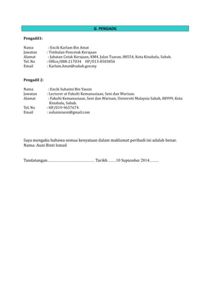 G. PENGADIL
Pengadil1:
Nama : Encik Karlam Bin Amat
Jawatan : Timbalan Pencetak Kerajaan
Alamat : Jabatan Cetak Kerajaan, KM4, Jalan Tuaran, 88554, Kota Kinabalu, Sabah.
Tel. No : Office/088-217034 HP/013-8503856
Email : Karlam.Amat@sabah.gov.my
Pengadil 2:
Nama : Encik Suhaimi Bin Yassin
Jawatan : Lecturer at Fakulti Kemanusiaan, Seni dan Warisan.
Alamat : Fakulti Kemanusiaan, Seni dan Warisan, Universiti Malaysia Sabah, 88999, Kota
Kinabalu, Sabah.
Tel. No : HP/019-9657674
Email : suhaimiseni@gmail.com
Saya mengaku bahawa semua kenyataan dalam maklumat peribadi ini adalah benar.
Nama: Auni Binti Ismail
Tandatangan............................................ Tarikh .......10 September 2014.........
 
