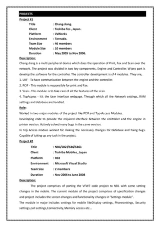 PROJECTS
Project #1
Title : Chang-Jiang.
Client : Toshiba Tec., Japan.
Platform : VxWorks
Environment : Tornado.
Team Size : 46 members
Module Size : 10 members
Duration : May 2005 to Nov 2006.
Description:
Chang-Jiang is a multi peripheral device which does the operation of Print, Fax and Scan over the
network. The project was divided in two key components, Engine and Controller. Wipro part is
develop the software for the controller. The controller development is of 4 modules. They are,
1. UIIF - To have communication between the engine and the controller.
2. PCIF - This module is responsible for print and Fax.
3. Scan - This module is to take care of all the features of the scan.
4. TopAccess - It’s the User Interface webpage. Through which all the Network settings, RAM
settings and database are handled.
Role:
Worked in two major modules of the project like PCIF and Top-Access Modules.
Developing code to provide the required interface between the controller and the engine in
printer version. Actively solved many bugs in the same version.
In Top Access module worked for making the necessary changes for Database and fixing bugs.
Capable of taking up any task in the project.
Project #2
Title : NB1/SB27/SB6/SB61
Client : Toshiba Mobiles., Japan
Platform : REX
Environment : Microsoft Visual Studio
Team Size : 2 members
Duration : Nov 2006 to June 2008
Description:
The project comprises of porting the VFW7 code project to NB1 with some setting
changes in the mobile. The current module of the project comprises of specification changes
and project includes the screen changes and functionality changes in "Settings module".
The module in major includes settings for mobile likeDisplay settings, Phonesettings, Security
settings,call settings,Connectivity, Memory access etc...
 