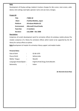 Role:
Development of Display settings module.It involves changes for idle screen, main screen, caller
details, font settings, back light, operator name and sub-menu changes.
Project #3
Title : TG001-W
Client : Toshiba Mobiles., Japan
Platform : Windows Mobile 6.0
Environment : Microsoft Visual Studio
Team Size : 3 members
Duration : July 2008 – Dec-2008
Description:
Comprises of scratch development work for animation effects for windows mobile phones.The
module comprises of a library for animation effects which needs to be supported by the 3D
library for various effects on phone.
Role:Development of module for animation library support and module leader.
Personal Data:
Date of Birth : 02-06-1979
Place of birth : Vellore,India
Mother Tongue : Marathi
Languages Known/Speak : English,Hindi,Telugu,Tamil,Marathi.
Nationality : Indian
(B. Narendra Kumar Rao)
 