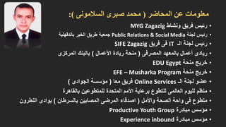 معلومات عن المحاضر ) محمد صبرى السلامونى (: 
• رئيس فريق ونشاط MYG Zagazig 
• رئيس لجنة Public Relations & Social Media جمعية طريق الخير بالدقهلية 
• رئيس لجنة الـ IT فى فريق SIFE Zagazig 
• ريادى أعمال بالمعهد المصرفى ) منحة ريادة الأعمال ( بالبنك المركزى 
• خريج منحة EDU Egypt 
• خريج منحة EFE –MusharkaProgram 
• عضو لجنة الـ Online Services فريق معا ) مؤسسة الجوادى ( 
• منظم لليوم العالمى للتطوع برعاية الأمم المتحدة للمتطوعين بالقاهرة 
• متطوع فى واحة الصحة والأمل ) اصدقاء المرضى المصابين بالسرطان ( بوادى النطرون 
• مؤسس مبادرة Productive Youth Group 
• مؤسس مبادرة Experience inbound  
