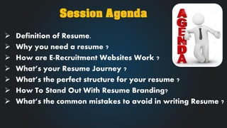 Definition of Resume. 
Why you need a resume ? 
How are E-Recruitment Websites Work ? 
What’s your Resume Journey ? 
What’s the perfect structure for your resume ? 
How To Stand Out With Resume Branding? 
What’s the common mistakes to avoid in writing Resume ? 
Session Agenda  