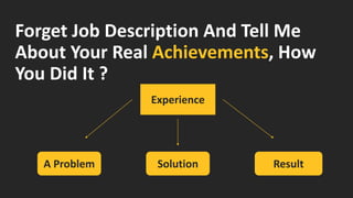 Forget Job Description And Tell Me About Your Real Achievements, How You Did It ? 
A Problem 
Solution 
Result 
Experience  