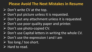 Please Avoid The Next Mistakes in Resume 
Don’t write CV at the top. 
Don’t put picture unless it is requested. 
Don’t put any attachment unless it is requested. 
Don’t use poor quality paper and printer. 
Don’t use photo-copied CV. 
Don’t use Capital letters in writing the whole CV. 
Don’t use the expression I and I am 
Too long / too short. 
Hard to read.  