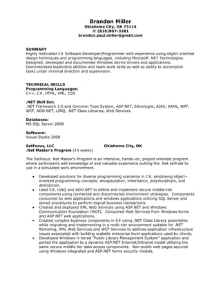 Brandon Miller Oklahoma City, OK 73114 (816)807-3381brandon.paul.miller@gmail.com<br />SUMMARY <br />Highly motivated C# Software Developer/Programmer with experience using object oriented design techniques and programming languages, including Microsoft .NET Technologies.  Designed, developed and documented Windows device drivers and applications. Demonstrated leadership abilities and team work skills as well as ability to accomplish tasks under minimal direction and supervision.  <br />TECHNICAL SKILLS <br />Programming Languages: C++, C#, HTML, XML, CSS<br />.NET Skill Set:.NET Framework 3.5 and Common Type System, ASP.NET, SilverLight, AJAX, XAML, WPF, WCF, ADO.NET, LINQ, .NET Class Libraries, Web Services<br />Databases: MS SQL Server 2008<br />Software: Visual Studio 2008<br />SetFocus, LLCOklahoma City, OK.Net Master’s Program (14 weeks)<br />The SetFocus .Net Master’s Program is an intensive, hands–on, project oriented program where participants add knowledge of and valuable experience putting the .Net skill set to use in a simulated work environment.<br />Developed solutions for diverse programming scenarios in C#, employing object–oriented programming concepts: encapsulation, inheritance, polymorphism, and abstraction.  <br />Used C#, LINQ and ADO.NET to define and implement secure middle-tier components using connected and disconnected environment strategies.  Components consumed by web applications and windows applications utilizing SQL Server and stored procedures to perform logical business transactions.  <br />Created and deployed XML Web Services using ASP.NET and Windows Communication Foundation (WCF).  Consumed Web Services from Windows forms and ASP.NET web applications. <br />Created complex business components in C# using .NET Class Library assemblies while migrating and implementing in a multi-tier environment suitable for .NET Remoting, XML Web Services and WCF Services to address application infrastructure issues associated with building scalable enterprise level applications used by clients. <br />Developed Windows n-tiered “Public Library Management System” application and ported the application to a dynamic ASP.NET Internet/Intranet model utilizing the same secure middle tier data access components.  Non-public web pages secured using Windows integrated and ASP.NET forms security models. <br />PROFESSIONAL EXPERIENCE <br />Tinker Air Force BaseTinker AFB, OK6/09 - 2/10                            Networks Engineering Intern <br />Attended classes and presentations focused on Air Force networking technologies to obtain networking infrastructure knowledge.<br />Participated in meetings with users to identify needs and to clarify and develop solutions to meet those needs.<br />Oklahoma Christian UniversityEdmond, OK1/08 - 4/09                            Capstone Engineering Project<br />Designed a voice over IP phone system using a simple operating system created in C++ to be integrated with physical components.<br />Wrote market analysis comparing company plans against current products on the market to better satisfy existing needs.<br />Worked with team to create project plan covering product development from conception to beta product.<br />Designed client/server architecture and software to support all aspects of device support, from call creation to tear-down and phone management.<br />EDUCATION <br />Oklahoma Christian UniversityEdmond, OK12/09Bachelors of Science, Computer Engineering - Overall GPA 3.00<br />