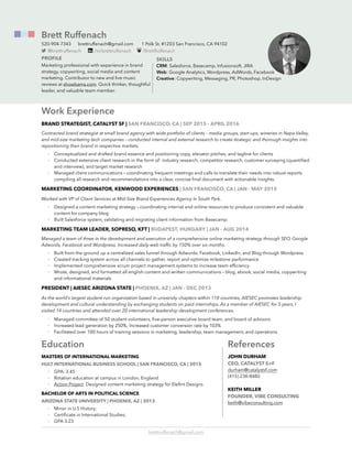 Work Experience
BRAND STRATEGIST, CATALYST SF | SAN FRANCISCO, CA | SEP 2015 - APRIL 2016
Contracted brand strategist at small brand agency with wide portfolio of clients – media groups, start-ups, wineries in Napa Valley,
and mid-size marketing tech companies – conducted internal and external research to create strategic and thorough insights into
repositioning their brand in respective markets.
• Conceptualized and drafted brand essence and positioning copy, elevator pitches, and tagline for clients
• Conducted extensive client research in the form of: industry research, competitor research, customer surveying (quantiﬁed
and interview), and target market research
• Managed client communications – coordinating frequent meetings and calls to translate their needs into robust reports
compiling all research and recommendations into a clear, concise ﬁnal document with actionable insights.
MARKETING COORDINATOR, KENWOOD EXPERIENCES | SAN FRANCISCO, CA | JAN - MAY 2015
Worked with VP of Client Services at Mid-Size Brand Experiences Agency in South Park.
• Designed a content marketing strategy – coordinating internal and online resources to produce consistent and valuable
content for company blog
• Built Salesforce system, validating and migrating client information from Basecamp.
MARKETING TEAM LEADER, SOPRESO, KFT | BUDAPEST, HUNGARY | JAN - AUG 2014
Managed a team of three in the development and execution of a comprehensive online marketing strategy through SEO, Google
Adwords, Facebook and Wordpress. Increased daily web trafﬁc by 150% over six months.
• Built from the ground up a centralized sales funnel through Adwords, Facebook, LinkedIn, and Blog through Wordpress
• Created tracking system across all channels to gather, report and optimize milestone performance
• Implemented comprehensive scrum project management systems to increase team efﬁciency
• Wrote, designed, and formatted all english content and written communications – blog, ebook, social media, copywriting
and informational materials
PRESIDENT | AIESEC ARIZONA STATE | PHOENIX, AZ | JAN - DEC 2013
As the world’s largest student-run organization based in university chapters within 110 countries, AIESEC promotes leadership
development and cultural understanding by exchanging students on paid internships. As a member of AIESEC for 5 years, I
visited 14 countries and attended over 20 international leadership development conferences.
• Managed committee of 50 student volunteers, ﬁve-person executive board team, and board of advisors
• Increased lead generation by 250%, Increased customer conversion rate by 103%
• Facilitated over 100 hours of training sessions in marketing, leadership, team management, and operations
Education
MASTERS OF INTERNATIONAL MARKETING
HULT INTERNATIONAL BUSINESS SCHOOL | SAN FRANCISCO, CA | 2015
• GPA: 3.45
• Rotation education at campus in London, England
• Action Project: Designed content marketing strategy for Eleﬁnt Designs
BACHELOR OF ARTS IN POLITICAL SCIENCE
ARIZONA STATE UNIVERSITY | PHOENIX, AZ | 2013
• Minor in U.S History;
• Certiﬁcate in International Studies;
• GPA 3.23
brettruffenach@gmail.com
Brett Ruffenach
520-904-7343 brettruffenach@gmail.com 1 Polk St. #1203 San Francisco, CA 94102
PROFILE
Marketing professional with experience in brand
strategy, copywriting, social media and content
marketing. Contributor to new and live music
reviews at showbams.com. Quick thinker, thoughtful
leader, and valuable team member.
SKILLS
CRM: Salesforce, Basecamp, Infusionsoft, JIRA
Web: Google Analytics, Wordpress, AdWords, Facebook
Creative: Copywriting, Messaging, PR, Photoshop, InDesign
@brettruffenach /in/brettruffenach /BrettRuffenach
References
JOHN DURHAM
CEO, CATALYST S+F
durham@catalystsf.com
(415) 238-8480
KEITH MILLER
FOUNDER, VIBE CONSULTING
keith@vibeconsulting.com
 