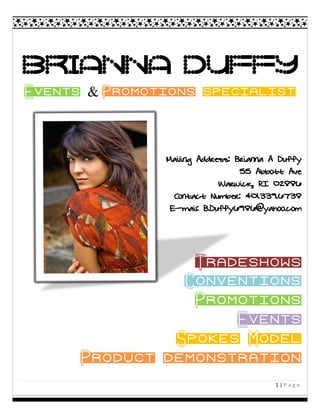 Brianna Duffy
Events & Promotions specialist



               Mailing Address: Brianna A Duffy
                                 55 Abbott Ave
                            Warwick, RI 02886
                 Contact Number: 401.339.6738
                E-mail: B.Duffy6986@yahoo.com




                   Tradeshows
               • Conventions
                 • Promotions
                      • Events
              • Spokes Model
    • Product demonstration
                                        1|Page
 