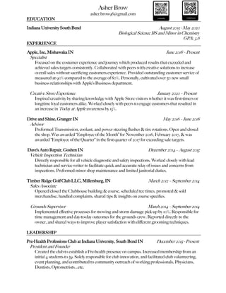 Asher Brow
asher.brow96@gmail.com
EDUCATION
Indiana University South Bend August 2015 - May 2020
Biological Science BS and Minor in Chemistry
GPA: 3.6
EXPERIENCE
Apple, Inc, Mishawaka IN June 2018 – Present
Specialist
Focused on the costumer experience and journey which produced results that exceeded and
achieved sales targets consistently. Collaborated with peers with creative solutions to increase
overall sales without sacrificing customers experience. Provided outstanding customer service of
measured at 90% compared to the average of 80%. Personally, cultivated over 50 new small
business relationships with Apple’s Business department.
Creative Store Experience January 2020 – Present
Inspired creativity by sharing knowledge with Apple Store visitors whether it was first-timers or
longtime loyal customers alike. Worked closely with peers to engage customers that resulted in
an increase in Today at Apple awareness by 15%.
Drive and Shine, Granger IN May 2016 – June 2018
Advisor
Preformed Transmission, coolant, and power steering flushes & tire rotations. Open and closed
the shop. Was awarded “Employee of the Month” for November 2016, February 2017, & was
awarded “Employee of the Quarter” in the first quarter of 2017 for exceeding sale targets.
Dave’s Auto Repair, Goshen IN December 2014 – August 2015
Vehicle Inspection Technician
Directly responsible for all vehicle diagnostic and safety inspections. Worked closely with lead
technician and service writer to facilitate quick and accurate relay of issues and concerns from
inspections. Preformed minor shop maintenance and limited janitorial duties.
Timber Ridge Golf Club LLC, Millersburg, IN March 2012 – September 2014
Sales Associate
Opened/closed the Clubhouse building & course, scheduled tee times, promoted & sold
merchandise, handled complaints, shared tips & insights on course specifics.
Grounds Supervisor March 2014 – September 2014
Implemented effective processes for mowing and storm damage pick-up by 10%. Responsible for
time management and day-to-day outcomes for the grounds crew. Reported directly to the
owner, and shared ways to improve player satisfaction with different grooming techniques.
LEADERSHIP
Pre-Health Professions Club at Indiana University, South Bend IN December 2015 - Present
President and Founder
Created the club to establish a Pre-health presence on campus. Increased membership from an
initial 4 students to 59. Solely responsible for club innovation, and facilitated club volunteering,
event planning, and contributed to community outreach of working professionals, Physicians,
Dentists, Optometrists…etc.
 