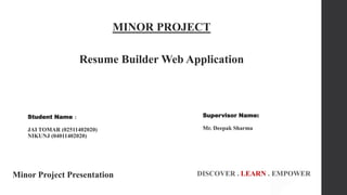 1
MINOR PROJECT
Resume Builder Web Application
Minor Project Presentation DISCOVER . LEARN . EMPOWER
Student Name :
JAI TOMAR (02511402020)
NIKUNJ (04011402020)
Supervisor Name:
Mr. Deepak Sharma
 