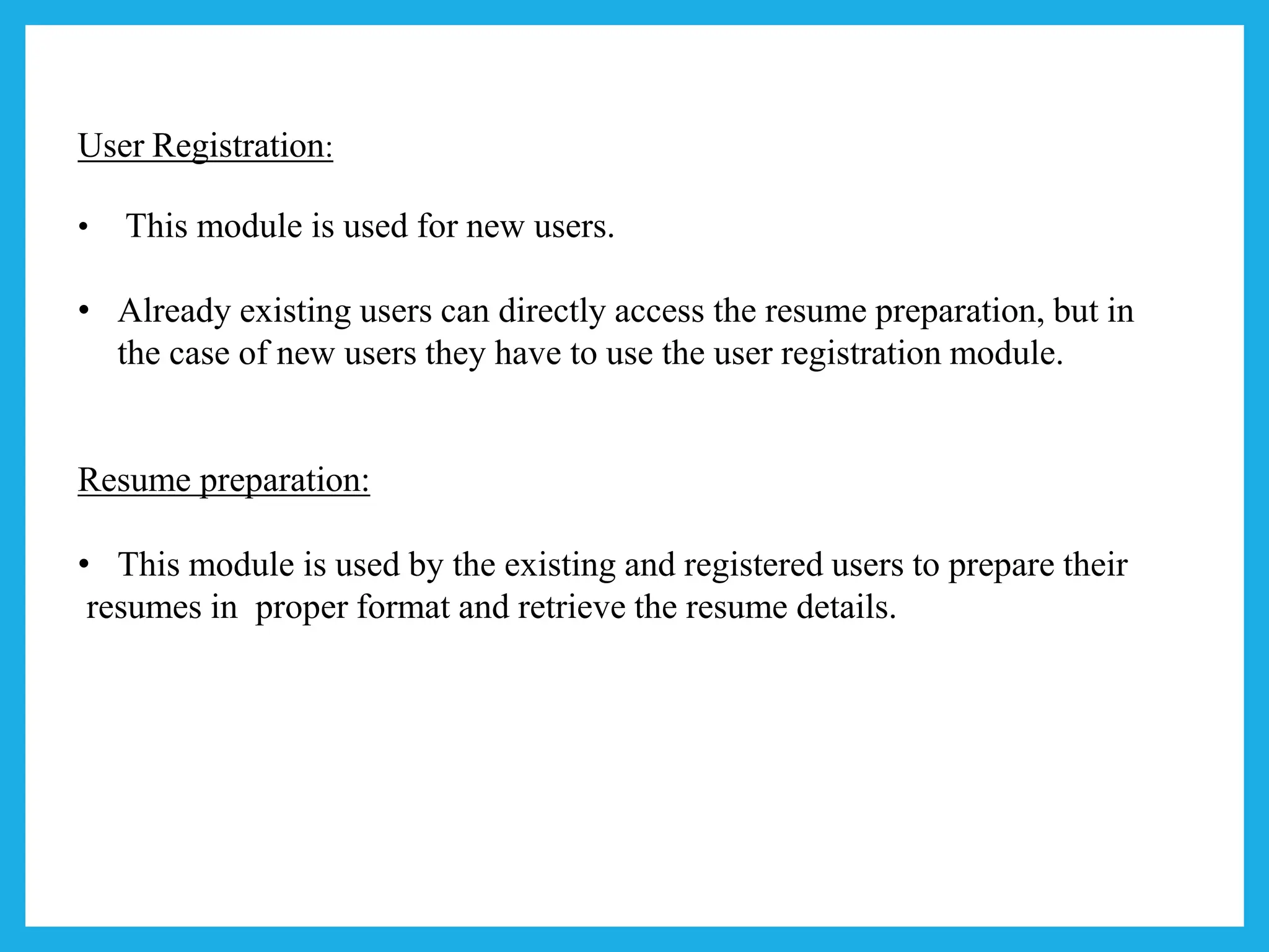 User Registration:
• This module is used for new users.
• Already existing users can directly access the resume preparation, but in
the case of new users they have to use the user registration module.
Resume preparation:
• This module is used by the existing and registered users to prepare their
resumes in proper format and retrieve the resume details.
 