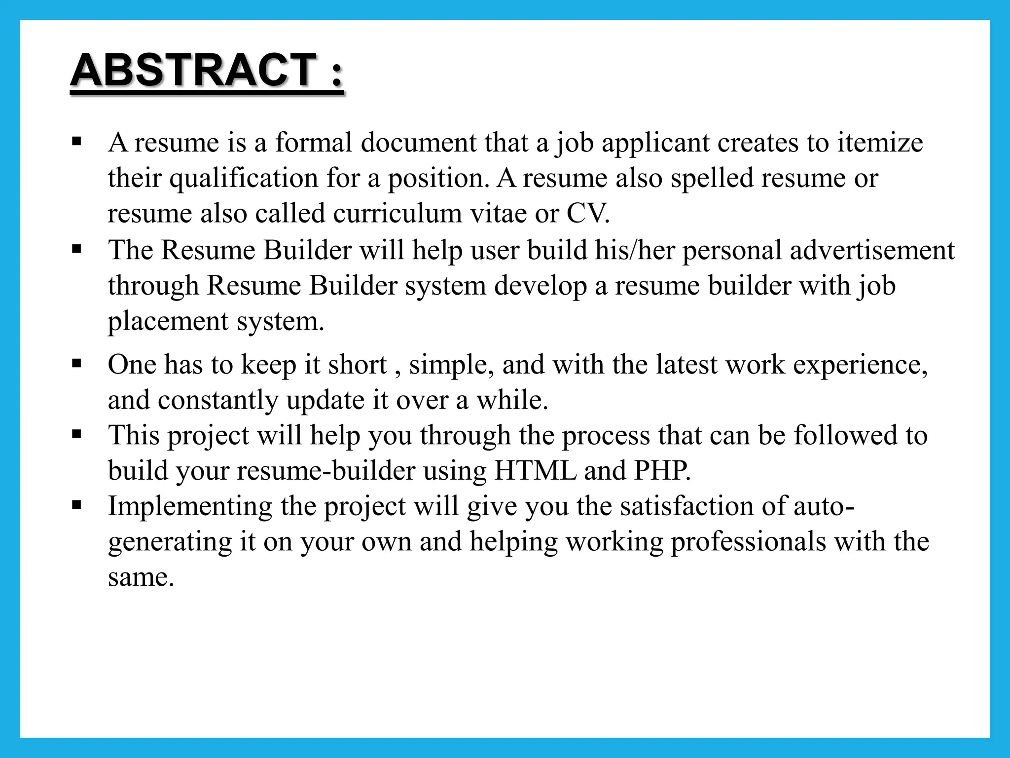 ABSTRACT :
 A resume is a formal document that a job applicant creates to itemize
their qualification for a position. A resume also spelled resume or
resume also called curriculum vitae or CV.
 The Resume Builder will help user build his/her personal advertisement
through Resume Builder system develop a resume builder with job
placement system.
 One has to keep it short , simple, and with the latest work experience,
and constantly update it over a while.
 This project will help you through the process that can be followed to
build your resume-builder using HTML and PHP.
 Implementing the project will give you the satisfaction of auto-
generating it on your own and helping working professionals with the
same.
 