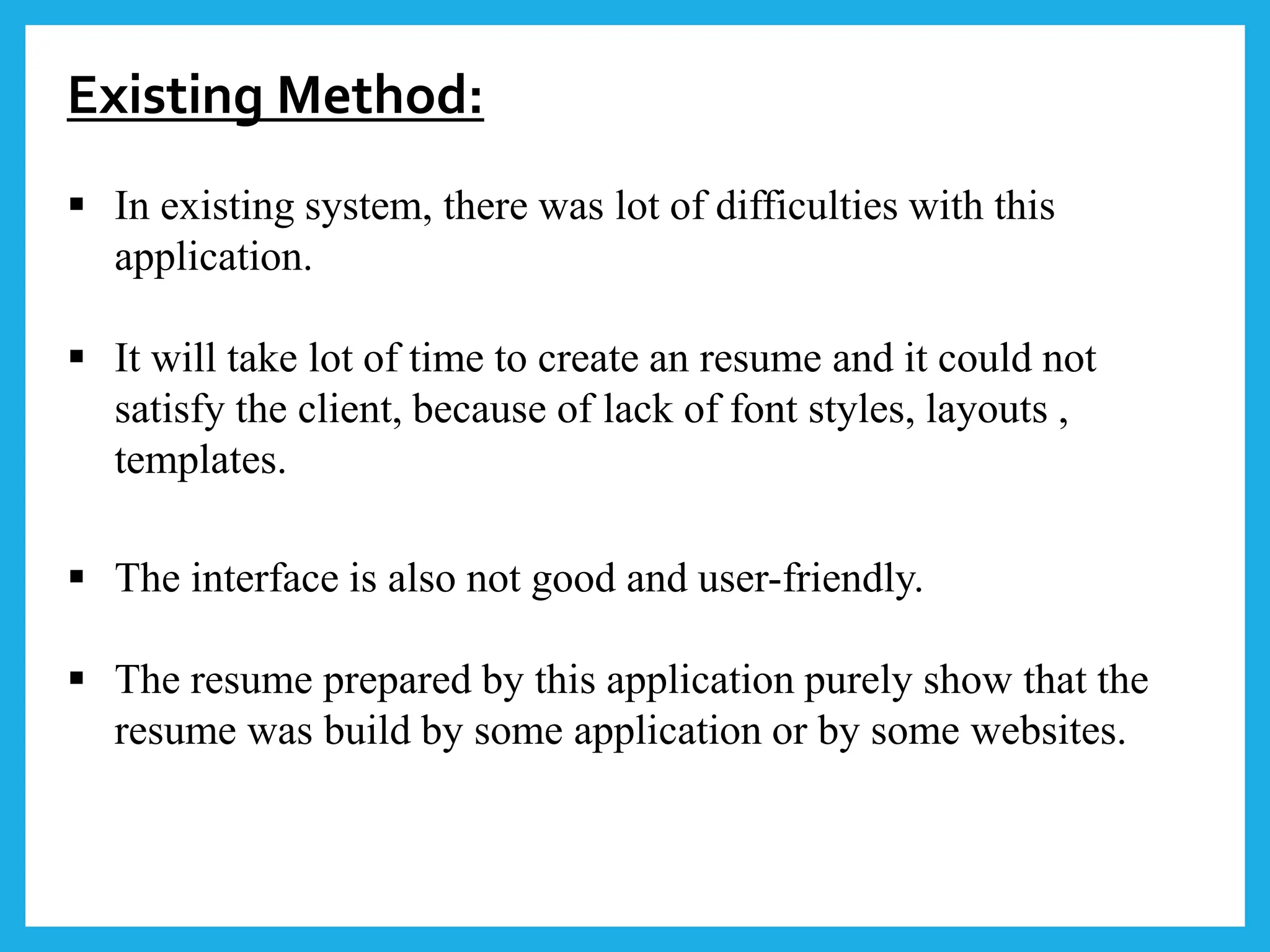 Existing Method:
 In existing system, there was lot of difficulties with this
application.
 It will take lot of time to create an resume and it could not
satisfy the client, because of lack of font styles, layouts ,
templates.
 The interface is also not good and user-friendly.
 The resume prepared by this application purely show that the
resume was build by some application or by some websites.
 