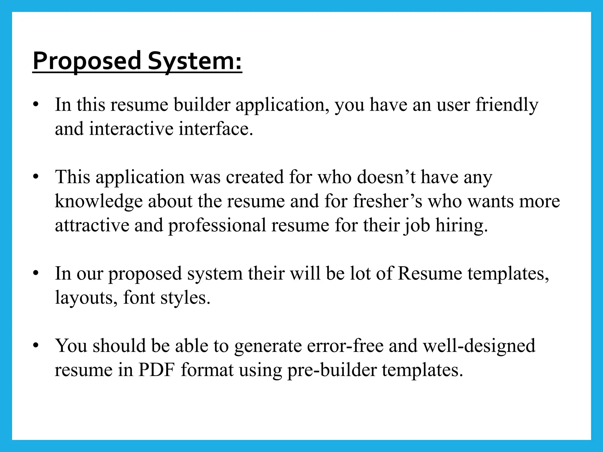 Proposed System:
• In this resume builder application, you have an user friendly
and interactive interface.
• This application was created for who doesn’t have any
knowledge about the resume and for fresher’s who wants more
attractive and professional resume for their job hiring.
• In our proposed system their will be lot of Resume templates,
layouts, font styles.
• You should be able to generate error-free and well-designed
resume in PDF format using pre-builder templates.
 