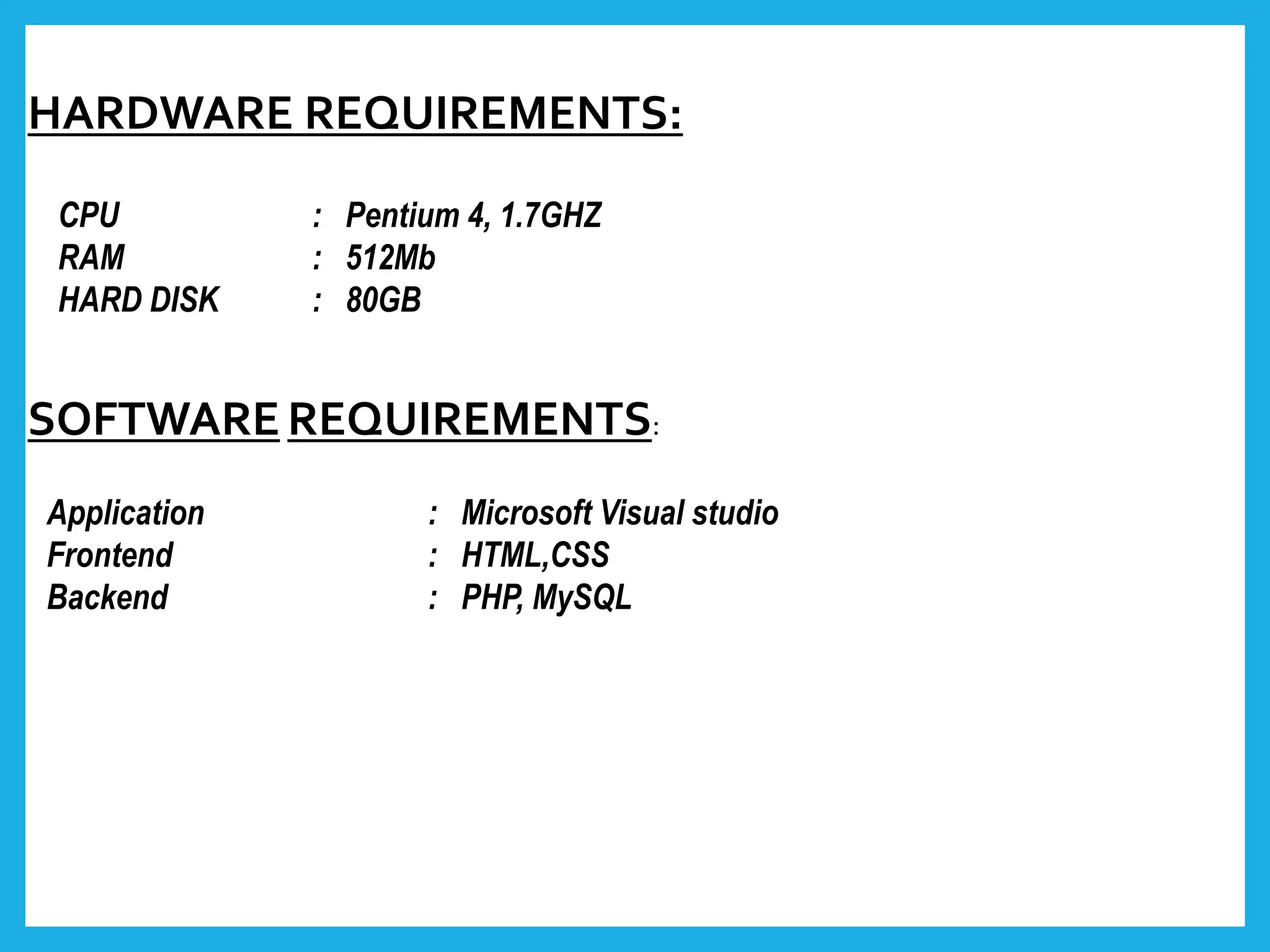 HARDWARE REQUIREMENTS:
CPU : Pentium 4, 1.7GHZ
RAM : 512Mb
HARD DISK : 80GB
SOFTWAREREQUIREMENTS:
Application : Microsoft Visual studio
Frontend : HTML,CSS
Backend : PHP, MySQL
 