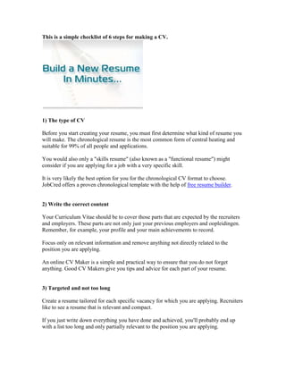 This is a simple checklist of 6 steps for making a CV.




1) The type of CV

Before you start creating your resume, you must first determine what kind of resume you
will make. The chronological resume is the most common form of central heating and
suitable for 99% of all people and applications.

You would also only a "skills resume" (also known as a "functional resume") might
consider if you are applying for a job with a very specific skill.

It is very likely the best option for you for the chronological CV format to choose.
JobCred offers a proven chronological template with the help of free resume builder.


2) Write the correct content

Your Curriculum Vitae should be to cover those parts that are expected by the recruiters
and employers. These parts are not only just your previous employers and oopleidingen.
Remember, for example, your profile and your main achievements to record.

Focus only on relevant information and remove anything not directly related to the
position you are applying.

An online CV Maker is a simple and practical way to ensure that you do not forget
anything. Good CV Makers give you tips and advice for each part of your resume.


3) Targeted and not too long

Create a resume tailored for each specific vacancy for which you are applying. Recruiters
like to see a resume that is relevant and compact.

If you just write down everything you have done and achieved, you'll probably end up
with a list too long and only partially relevant to the position you are applying.
 