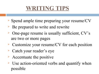WRITING TIPS
 Spend ample time preparing your resume/CV
 Be prepared to write and rewrite
 One-page resume is usually sufficient, CV’s
are two or more pages
 Customize your resume/CV for each position
 Catch your reader’s eye
 Accentuate the positive
 Use action-oriented verbs and quantify when
possible
 