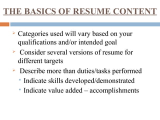 THE BASICS OF RESUME CONTENT
 Categories used will vary based on your
qualifications and/or intended goal
 Consider several versions of resume for
different targets
 Describe more than duties/tasks performed
 Indicate skills developed/demonstrated
 Indicate value added – accomplishments
 