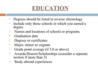 EDUCATION
 Degrees should be listed in reverse chronology
 Include only those schools in which you earned a
degree
 Names and locations of schools or programs
 Graduation date
 Degrees or certificates
 Major, minor or cognate
 Grade point average (if 3.0 or above)
 Awards/Honors/Scholarships (consider a separate
section if more than 3)
 Study abroad experiences
 