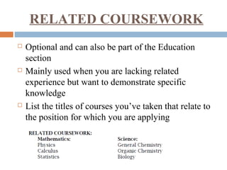 RELATED COURSEWORK
 Optional and can also be part of the Education
section
 Mainly used when you are lacking related
experience but want to demonstrate specific
knowledge
 List the titles of courses you’ve taken that relate to
the position for which you are applying
 
