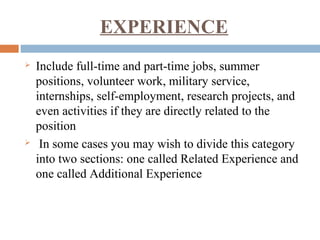 EXPERIENCE
 Include full-time and part-time jobs, summer
positions, volunteer work, military service,
internships, self-employment, research projects, and
even activities if they are directly related to the
position
 In some cases you may wish to divide this category
into two sections: one called Related Experience and
one called Additional Experience
 