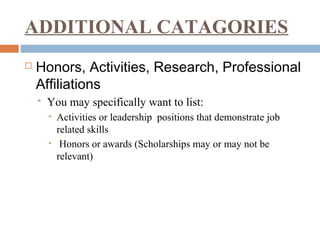 ADDITIONAL CATAGORIES
 Honors, Activities, Research, Professional
Affiliations
 You may specifically want to list:
• Activities or leadership positions that demonstrate job
related skills
• Honors or awards (Scholarships may or may not be
relevant)
 