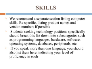 SKILLS
 We recommend a separate section listing computer
skills. Be specific, listing product names and
version numbers if possible
 Students seeking technology positions specifically
should break this list down into subcategories such
as programming languages, hardware, software,
operating systems, databases, peripherals, etc.
 If you speak more than one language, you should
also list them here, indicating your level of
proficiency in each
 