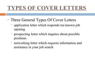 TYPES OF COVER LETTERS
 Three General Types Of Cover Letters
 application letter which responds toa known job
opening
 prospecting letter which inquires about possible
positions
 networking letter which requests information and
assistance in your job search
 