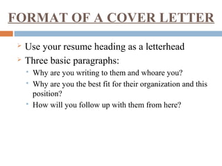 FORMAT OF A COVER LETTER
 Use your resume heading as a letterhead
 Three basic paragraphs:
 Why are you writing to them and whoare you?
 Why are you the best fit for their organization and this
position?
 How will you follow up with them from here?
 