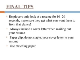 FINAL TIPS
 Employers only look at a resume for 10 -20
seconds, make sure they get what you want them to
from that glance!
 Always include a cover letter when mailing out
your resume
 Paper clip, do not staple, your cover letter to your
resume
 Use matching paper
 