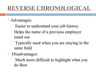 REVERSE CHRONOLOGICAL
 Advantages:
 Easier to understand your job history
 Helps the name of a previous employer
stand out
 Typically used when you are staying in the
same field
 Disadvantages:
 Much more difficult to highlight what you
do Best
 
