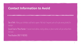 Contact Information to Avoid
Date of Birth: Adding your birthdate could lead to ageism. Add only if required, such as for jobs serving alcohol, for
example.
Second Email or Phone Number: A second email address, mailing address, or phone number will just confuse them
(and you).
Photo/Headshot (ONLY IF NEEDED)
11
 