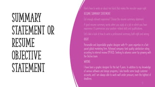 summary
statement or
resume
objective
statement
Here's how to write an about me blurb that makes the recruiter swipe right:
RESUME SUMMARY STATEMENT
Got enough relevant experience? Choose the resume summary statement.
A good resume summary works when you apply at a job in which you have
experience. It summarizes your position-related skills and qualifications.
Let's take a look at how to write a professional summary, both right and wrong:
RIGHT
Personable and dependable graphic designer with 4+ years expertise in a fast-
paced global marketing firm. Achieved company-best quality satisfaction rating
according to internal review (99.76%). Seeking to advance career by growing with
the DeZine team.
WRONG
I have been a graphic designer for the last 4 years. In addition to my knowledge
of various software and design programs, I also handle some tough customer
accounts, and I am always able to work well under pressure, even the tightest of
deadlines.
12
 
