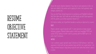 resume
objective
statement
Choose the resume objective statement if you have no work experience at all, or at
least none related to the position you're applying for (entry-level applicants, career
changers, students, etc.).
Since you don't have relevant experience to summarize, you'll highlight transferable
skills from other areas. You'll make the case that though you don't have experience
with this position, you do have experience relevant to it.
Let's looks at another set of good/bad examples on writing an objective for a resume:
RIGHT
Diligent customer support specialist with 3+ years experience at large computer
hardware company. Obtained highest grades in build spec knowledge (100%) and
quality (97.3%). Seeking to further career by growing with the BQNY team as an
entry-level IT technician.
WRONG
I am a customer support specialist eager to become an field technician. I don't have
experience in field work, but past coworkers have said that I am a quick learner. I am
highly motivated because I enjoy being outside for work rather than behind a desk at
a cubicle.
13
 