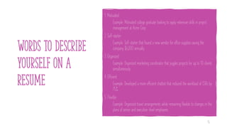WORDS TO DESCRIBE
YOURSELF ON A
RESUME
1. Motivated
Example: Motivated college graduate looking to apply extensive skills in project
management at Acme Corp.
2. Self-starter
Example: Self-starter that found a new vendor for office supplies saving the
company $6,000 annually.
3. Organized
Example: Organized marketing coordinator that juggles projects for up to 10 clients
simultaneously.
4. Efficient
Example: Developed a more efficient chatbot that reduced the workload of CSRs by
75%.
5. Flexible
Example: Organized travel arrangements while remaining flexible to changes in the
plans of senior and executive-level employees.
15
 