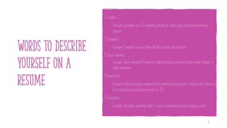 Words to describe
yourself on a
resume
6. Creative
Example: Generated up to 20 marketing pitches per client using creative brainstorming
sessions.
7. Competent
Example: Competent in using Microsoft Office, Asana, and Salesforce.
8. Detail-oriented
Example: Detail-oriented UX researcher skilled at finding customer friction points through in-
depth interviews.
9. Experienced
Example: Industrial engineer experienced in manufacturing processes. Improved the efficiency
of a manufacturing production process by 17%.
10. Passionate
Example: Passionate copywriter with 5+ years of experience writing engaging content.
16
 