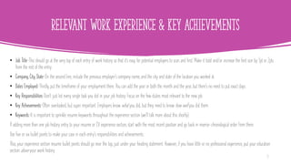 Relevant Work Experience & Key Achievements
• Job Title—This should go at the very top of each entry of work history so that it's easy for potential employers to scan and find. Make it bold and/or increase the font size by 1pt or 2pts
from the rest of the entry.
• Company, City, State—On the second line, include the previous employer's company name, and the city and state of the location you worked at.
• Dates Employed—Thirdly, put the timeframe of your employment there. You can add the year or both the month and the year, but there's no need to put exact days.
• Key Responsibilities—Don't just list every single task you did in your job history. Focus on the few duties most relevant to the new job.
• Key Achievements—Often overlooked, but super important. Employers know what you did, but they need to know how well you did them.
• Keywords—It is important to sprinkle resume keywords throughout the experience section (we'll talk more about this shortly).
If adding more than one job history entry to your resume or CV experience section, start with the most recent position and go back in reverse-chronological order from there.
Use five or six bullet points to make your case in each entry's responsibilities and achievements.
Also, your experience section resume bullet points should go near the top, just under your heading statement. However, if you have little or no professional experience, put your education
section above your work history.
18
 