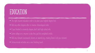 education
• The right resume education order is to place your highest degree first.
• Add any other degrees after in reverse-chronological order.
• If you finished a university degree, don't add high school info.
• Some college on a resume is also fine, just list completed credits.
• Add any relevant coursework, honors, or awards (e.g., making Dean's List) you received.
• Extracurricular activities are a nice finishing touch.
22
 