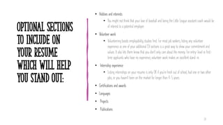 Optional Sections
to include on
your resume
which will help
you stand out:
• Hobbies and interests
• You might not think that your love of baseball and being the Little League assistant coach would be
of interest to a potential employer.
• Volunteer work
• Volunteering boosts employability, studies find. For most job seekers, listing any volunteer
experience as one of your additional CV sections is a great way to show your commitment and
values. It also lets them know that you don't only care about the money. For entry-level or first-
time applicants who have no experience, volunteer work makes an excellent stand-in.
• Internship experience
• Listing internships on your resume is only OK if you're fresh out of school, had one or two other
jobs, or you haven't been on the market for longer than 4-5 years.
• Certifications and awards
• Languages
• Projects
• Publications
24
 
