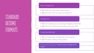 standard
resume
formats:
• Pros: Traditional resume style, familiar to potential employers.
• Cons: Very common, not the most creative resume design format.
Reverse-chronological format
• Pros: Great for experienced pros and career changers for highlighting transferable skills.
• Cons: Uncommon, not as familiar, not recommended for entry-level job seekers.
Combination format
• Pros: Entry-level job hunters can emphasize skills over lack of experience.
• Cons: HR managers may think you're hiding something.
Functional format (skills-based)
Most job applicants will likely want to choose the reverse-chronological resume
template.
5
 